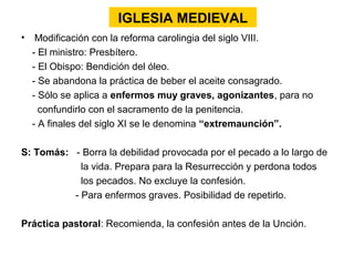 IGLESIA MEDIEVAL
• Modificación con la reforma carolingia del siglo VIII.
  - El ministro: Presbítero.
  - El Obispo: Bendición del óleo.
  - Se abandona la práctica de beber el aceite consagrado.
  - Sólo se aplica a enfermos muy graves, agonizantes, para no
    confundirlo con el sacramento de la penitencia.
  - A finales del siglo XI se le denomina “extremaunción”.

S: Tomás: - Borra la debilidad provocada por el pecado a lo largo de
            la vida. Prepara para la Resurrección y perdona todos
            los pecados. No excluye la confesión.
          - Para enfermos graves. Posibilidad de repetirlo.

Práctica pastoral: Recomienda, la confesión antes de la Unción.
 