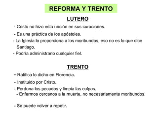 REFORMA Y TRENTO
                            LUTERO
- Cristo no hizo esta unción en sus curaciones.
 - Es una práctica de los apóstoles.
- La Iglesia lo proporciona a los moribundos, eso no es lo que dice
   Santiago.
- Podría administrarlo cualquier fiel.


                            TRENTO
- Ratifica lo dicho en Florencia.
- Instituido por Cristo.
- Perdona los pecados y limpia las culpas.
  - Enfermos cercanos a la muerte, no necesariamente moribundos.

- Se puede volver a repetir.
 