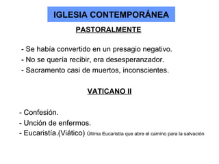IGLESIA CONTEMPORÁNEA
                       PASTORALMENTE

- Se había convertido en un presagio negativo.
- No se quería recibir, era desesperanzador.
- Sacramento casi de muertos, inconscientes.

                            VATICANO II

- Confesión.
- Unción de enfermos.
- Eucaristía.(Viático) Última Eucaristía que abre el camino para la salvación
 