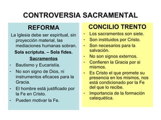 CONTROVERSIA SACRAMENTAL
         REFORMA                           CONCILIO TRENTO
 La Iglesia debe ser espiritual, sin   -   Los sacramentos son siete.
   proyección material, las            -   Son instituidos por Cristo.
   mediaciones humanas sobran.         -   Son necesarios para la
  Sola scriptuta. – Sola fides.            salvación.
                                       -   No son signos externos.
           Sacramentos
                                       -   Confieren la Gracia por si
- Bautismo y Eucaristía.                   mismos.
- No son signo de Dios, ni             -   Es Cristo el que promete su
   instrumentos eficaces para la           presencia en los mismos, nos
   Gracia.                                 está condicionado por la Fe
- El hombre está justificado por           del que lo recibe.
   la Fe en Cristo.                    -   Importancia de la formación
- Pueden motivar la Fe.                    catequética.
 