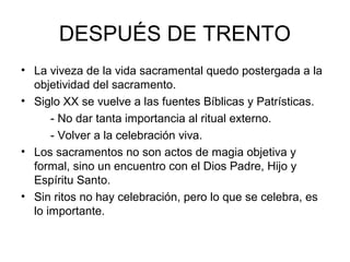 DESPUÉS DE TRENTO
• La viveza de la vida sacramental quedo postergada a la
  objetividad del sacramento.
• Siglo XX se vuelve a las fuentes Bíblicas y Patrísticas.
      - No dar tanta importancia al ritual externo.
      - Volver a la celebración viva.
• Los sacramentos no son actos de magia objetiva y
  formal, sino un encuentro con el Dios Padre, Hijo y
  Espíritu Santo.
• Sin ritos no hay celebración, pero lo que se celebra, es
  lo importante.
 