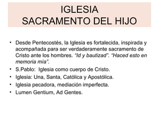 IGLESIA
     SACRAMENTO DEL HIJO

• Desde Pentecostés, la Iglesia es fortalecida, inspirada y
  acompañada para ser verdaderamente sacramento de
  Cristo ante los hombres. “Id y bautizad”. “Haced esto en
  memoria mía”.
• S.Pablo: Iglesia como cuerpo de Cristo.
• Iglesia: Una, Santa, Católica y Apostólica.
• Iglesia pecadora, mediación imperfecta.
• Lumen Gentium, Ad Gentes.
 