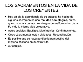 LOS SACRAMENTOS EN LA VIDA DE
       LOS CREYENTES.
• Hoy en día la abundancia de su práctica ha hecho de
  algunos sacramentos una realidad sociológica, antes
  que cristiana, con muchos riesgos de malformación de la
  Fe y de la misma vida celebrativa.
• Actos sociales: Bautizos, Matrimonios, Confirmaciones.
• Otros sacramentos están olvidados: Reconciliación.
• Es posible que se haya perdido la perspectiva del
  misterio cristiano en nuestra vida.
• Autocrítica.
 