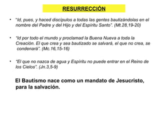 RESURRECCIÓN
•   “Id, pues, y haced discípulos a todas las gentes bautizándolas en el
    nombre del Padre y del Hijo y del Espíritu Santo”. (Mt.28,19-20)

•   “Id por todo el mundo y proclamad la Buena Nueva a toda la
    Creación. El que crea y sea bautizado se salvará, el que no crea, se
     condenará”. (Mc.16,15-16)

•   “El que no nazca de agua y Espíritu no puede entrar en el Reino de
    los Cielos”. (Jn.3,5-9)


    El Bautismo nace como un mandato de Jesucristo,
    para la salvación.
 