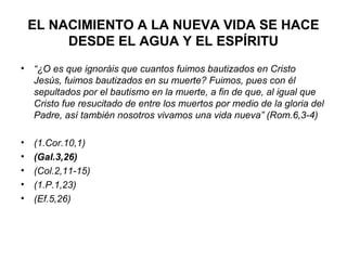 EL NACIMIENTO A LA NUEVA VIDA SE HACE
         DESDE EL AGUA Y EL ESPÍRITU
•   “¿O es que ignoráis que cuantos fuimos bautizados en Cristo
    Jesús, fuimos bautizados en su muerte? Fuimos, pues con él
    sepultados por el bautismo en la muerte, a fin de que, al igual que
    Cristo fue resucitado de entre los muertos por medio de la gloria del
    Padre, así también nosotros vivamos una vida nueva” (Rom.6,3-4)

•   (1.Cor.10,1)
•   (Gal.3,26)
•   (Col.2,11-15)
•   (1.P.1,23)
•   (Ef.5,26)
 