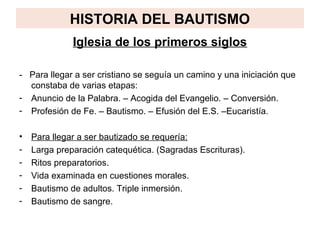 HISTORIA DEL BAUTISMO
              Iglesia de los primeros siglos

- Para llegar a ser cristiano se seguía un camino y una iniciación que
  constaba de varias etapas:
- Anuncio de la Palabra. – Acogida del Evangelio. – Conversión.
- Profesión de Fe. – Bautismo. – Efusión del E.S. –Eucaristía.

•   Para llegar a ser bautizado se requería:
-   Larga preparación catequética. (Sagradas Escrituras).
-   Ritos preparatorios.
-   Vida examinada en cuestiones morales.
-   Bautismo de adultos. Triple inmersión.
-   Bautismo de sangre.
 