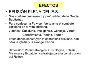 EFECTOS
• EFUSIÓN PLENA DEL E.S.
- Nos confiere crecimiento y profundidad de la Gracia
  Bautismal.
- Para confesar la Fe y ser fuerte ante el combate
  cotidiano en la vida cristiana.
- 7 dones: Sabiduría, Inteligencia, Consejo, Virtud,
             Conocimiento, Piedad, Temor.
  Estos dones construyen la comunidad cristiana, son
  para la iglesia y la evangelización.

  Dimensión: Pneumatológica, Cristológica, Eclesial,
  Misionera y Escatológica(trabaja para la construcción
  del Reino).
 