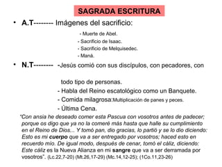 SAGRADA ESCRITURA
• A.T-------- Imágenes del sacrificio:
                           - Muerte de Abel.
                          - Sacrificio de Isaac.
                          - Sacrificio de Melquisedec.
                          - Maná.
• N.T-------- -Jesús comió con sus discípulos, con pecadores, con

                    todo tipo de personas.
                  - Habla del Reino escatológico como un Banquete.
                  - Comida milagrosa:Multiplicación de panes y peces.
                  - Última Cena.
  “Con ansia he deseado comer esta Pascua con vosotros antes de padecer;
   porque os digo que ya no la comeré más hasta que halle su cumplimiento
   en el Reino de Dios... Y tomó pan, dio gracias, lo partió y se lo dio diciendo:
   Esto es mi cuerpo que va a ser entregado por vosotros; haced esto en
   recuerdo mío. De igual modo, después de cenar, tomó el cáliz, diciendo:
   Este cáliz es la Nueva Alianza en mi sangre que va a ser derramada por
   vosotros”. (Lc.22,7-20) (Mt.26,17-29) (Mc.14,12-25); (1Co.11,23-26)
 