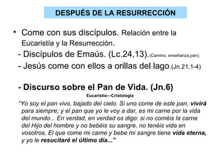DESPUÉS DE LA RESURRECCIÓN

• Come con sus discípulos. Relación entre la
  Eucaristía y la Resurrección.
 - Discípulos de Emaús. (Lc.24,13).(Camino, enseñanza,pan).
 - Jesús come con ellos a orillas del lago .(Jn.21,1-4)

 - Discurso sobre el Pan de Vida. (Jn.6)
                          Eucaristía---Cristología
 “Yo soy el pan vivo, bajado del cielo. Si uno come de este pan, vivirá
  para siempre; y el pan que yo le voy a dar, es mi carne por la vida
  del mundo... En verdad, en verdad os digo: si no coméis la carne
  del Hijo del hombre y no bebéis su sangre, no tenéis vida en
  vosotros. El que come mi carne y bebe mi sangre tiene vida eterna,
  y yo le resucitaré el último día...”
 