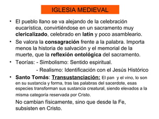 IGLESIA MEDIEVAL
• El pueblo llano se va alejando de la celebración
  eucarística, convirtiéndose en un sacramento muy
  clericalizado, celebrado en latín y poco asambleario.
• Se valora la consagración frente a la palabra. Importa
  menos la historia de salvación y el memorial de la
  muerte, que la reflexión ontológica del sacramento.
• Teorías: - Simbolismo: Sentido espiritual.
           - Realismo: Identificación con el Jesús Histórico
• Santo Tomás: Transustanciación: El pan y el vino, lo son
  en su sustancia y forma, tras las palabras del sacerdote, esas
  especies transforman sus sustancia creatural, siendo elevados a la
  misma categoría reservada por Cristo.
  No cambian físicamente, sino que desde la Fe,
  subsisten en Cristo.
 