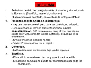 REFORMA
•     Se habían perdido las categorías más dinámicas y simbólicas de
      la Eucaristía.(Sacrificio, memorial, salvación).
•     El sacramento es aceptado, pero critican la teología católica:
1.    Presencia real de Cristo en la Eucaristía.
     - Hay una presencia real, pero para ser comido, no adorado.
     - Lutero rechaza el término transustanciación, emplea
      cosustanciación. Está presente en el pan y el vino, pero siguen
     siendo pan y vino, cohabitan las dos sustancias, al igual que en la
     encarnación.
     - Zwinglio: Presencia simbólica no real.
     - Calvino: Presencia virtual por su espíritu.
2.   Comunión.
     - La Eucaristía debe administrarse bajo las dos especies.
3.   Sacrificio.
     - El sacrificio se realizó en la cruz y es único e irrepetible.
     - El sacrificio de Cristo no puede ser reemplazado por el de los
           sacerdotes.
 