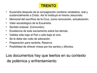 TRENTO
•   Eucaristía después de la consagración contiene verdadera, real y
    sustancialmente a Cristo. Así lo instituyó el mismo Jesucristo.
•   Memorial del sacrificio de la Cruz, como renovación, actualización.
•   Valor escatológico de la Eucaristía.
•   Sentido eclesial. (Comunión).
•   Excelencia de este sacramento sobre los demás.
•   Validez sólo bajo el Pan o sólo bajo el vino.
•   Se le debe dar culto de adoración.
•   Preparación para recibirla. Reserva.
•   Posibilidad de ofrecer misas por los santos y difuntos.


Los documentos hay que leerlos en su contexto
 de polémica y enfrentamiento
 