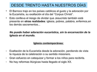 DESDE TRENTO HASTA NUESTROS DÍAS
•   El Barroco trajo en los países católicos el gusto y la adoración por
    la Eucaristía, su exaltación el día del “Corpus Christi”.
•   Esto conlleva el riesgo de olvidar que Jesucristo también está
    presente en otras realidades: iglesia, pobres, palabra, enfermos,en
    los demás sacramentos...

    No puede haber adoración eucarística, sin la encarnación de la
    Iglesia en el mundo.

                        Iglesia contemporánea:

-   Exaltación de la Eucaristía desde la adoración, perdiendo de vista
    la riqueza de la celebración o su sentido misionero.
-   Gran esfuerzo en catequizar y formar a los niños para recibirla.
-   No hay reformas litúrgicas hasta llegado el siglo XX.
 