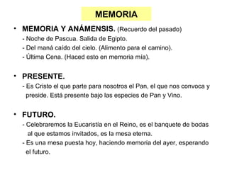 MEMORIA
• MEMORIA Y ANÁMENSIS. (Recuerdo del pasado)
  - Noche de Pascua. Salida de Egipto.
  - Del maná caído del cielo. (Alimento para el camino).
  - Última Cena. (Haced esto en memoria mía).


• PRESENTE.
  - Es Cristo el que parte para nosotros el Pan, el que nos convoca y
    preside. Está presente bajo las especies de Pan y Vino.


• FUTURO.
  - Celebraremos la Eucaristía en el Reino, es el banquete de bodas
     al que estamos invitados, es la mesa eterna.
  - Es una mesa puesta hoy, haciendo memoria del ayer, esperando
    el futuro.
 
