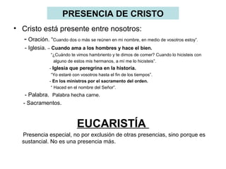 PRESENCIA DE CRISTO
• Cristo está presente entre nosotros:
  - Oración. “Cuando dos o más se reúnen en mi nombre, en medio de vosotros estoy”.
     - Iglesia. – Cuando ama a los hombres y hace el bien.
                “¿Cuándo te vimos hambriento y te dimos de comer? Cuando lo hicisteis con
                 alguno de estos mis hermanos, a mí me lo hicisteis”.
                - Iglesia que peregrina en la historia.
                 “Yo estaré con vosotros hasta el fin de los tiempos”.
                - En los ministros por el sacramento del orden.
                 “ Haced en el nombre del Señor”.
     - Palabra. Palabra hecha carne.
    - Sacramentos.


                              EUCARISTÍA
   Presencia especial, no por exclusión de otras presencias, sino porque es
   sustancial. No es una presencia más.
 