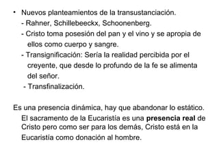 • Nuevos planteamientos de la transustanciación.
  - Rahner, Schillebeeckx, Schoonenberg.
  - Cristo toma posesión del pan y el vino y se apropia de
     ellos como cuerpo y sangre.
  - Transignificación: Sería la realidad percibida por el
     creyente, que desde lo profundo de la fe se alimenta
     del señor.
   - Transfinalización.

Es una presencia dinámica, hay que abandonar lo estático.
  El sacramento de la Eucaristía es una presencia real de
  Cristo pero como ser para los demás, Cristo está en la
  Eucaristía como donación al hombre.
 