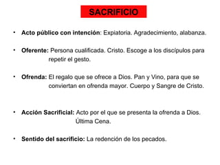 SACRIFICIO

•   Acto público con intención: Expiatoria. Agradecimiento, alabanza.

•   Oferente: Persona cualificada. Cristo. Escoge a los discípulos para
             repetir el gesto.

•   Ofrenda: El regalo que se ofrece a Dios. Pan y Vino, para que se
             conviertan en ofrenda mayor. Cuerpo y Sangre de Cristo.



•   Acción Sacrificial: Acto por el que se presenta la ofrenda a Dios.
                        Última Cena.

•   Sentido del sacrificio: La redención de los pecados.
 
