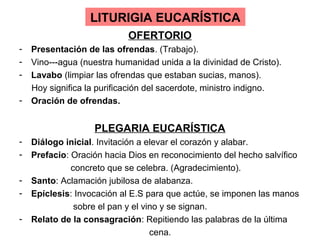 LITURIGIA EUCARÍSTICA
                            OFERTORIO
-   Presentación de las ofrendas. (Trabajo).
-   Vino---agua (nuestra humanidad unida a la divinidad de Cristo).
-   Lavabo (limpiar las ofrendas que estaban sucias, manos).
    Hoy significa la purificación del sacerdote, ministro indigno.
-   Oración de ofrendas.


                   PLEGARIA EUCARÍSTICA
-   Diálogo inicial. Invitación a elevar el corazón y alabar.
-   Prefacio: Oración hacia Dios en reconocimiento del hecho salvífico
              concreto que se celebra. (Agradecimiento).
-   Santo: Aclamación jubilosa de alabanza.
-   Epíclesis: Invocación al E.S para que actúe, se imponen las manos
               sobre el pan y el vino y se signan.
-   Relato de la consagración: Repitiendo las palabras de la última
                                   cena.
 