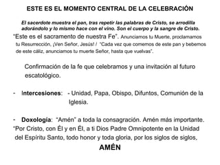 ESTE ES EL MOMENTO CENTRAL DE LA CELEBRACIÓN

      El sacerdote muestra el pan, tras repetir las palabras de Cristo, se arrodilla
      adorándolo y lo mismo hace con el vino. Son el cuerpo y la sangre de Cristo.
“Este es el sacramento de nuestra Fe”. Anunciamos tu Muerte, proclamamos
    tu Resurrección, ¡Ven Señor, Jesús! / “Cada vez que comemos de este pan y bebemos
    de este cáliz, anunciamos tu muerte Señor, hasta que vuelvas”.


       Confirmación de la fe que celebramos y una invitación al futuro
       escatológico.

-     Intercesiones: - Unidad, Papa, Obispo, Difuntos, Comunión de la
                      Iglesia.

-  Doxología: “Amén” a toda la consagración. Amén más importante.
“Por Cristo, con Él y en Él, a ti Dios Padre Omnipotente en la Unidad
 del Espíritu Santo, todo honor y toda gloria, por los siglos de siglos,
                                        AMÉN
 