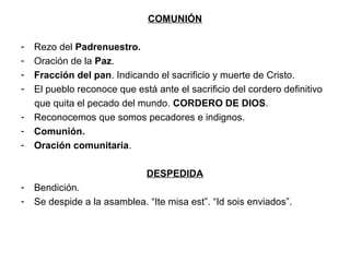 COMUNIÓN

-   Rezo del Padrenuestro.
-   Oración de la Paz.
-   Fracción del pan. Indicando el sacrificio y muerte de Cristo.
-   El pueblo reconoce que está ante el sacrificio del cordero definitivo
    que quita el pecado del mundo. CORDERO DE DIOS.
-   Reconocemos que somos pecadores e indignos.
-   Comunión.
-   Oración comunitaria.

                              DESPEDIDA
-   Bendición.
-   Se despide a la asamblea. “Ite misa est”. “Id sois enviados”.
 