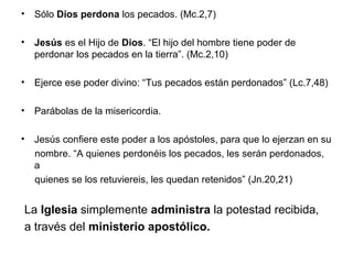 • Sólo Dios perdona los pecados. (Mc.2,7)

• Jesús es el Hijo de Dios. “El hijo del hombre tiene poder de
  perdonar los pecados en la tierra”. (Mc.2,10)

• Ejerce ese poder divino: “Tus pecados están perdonados” (Lc.7,48)

• Parábolas de la misericordia.

• Jesús confiere este poder a los apóstoles, para que lo ejerzan en su
  nombre. “A quienes perdonéis los pecados, les serán perdonados,
  a
  quienes se los retuviereis, les quedan retenidos” (Jn.20,21)


La Iglesia simplemente administra la potestad recibida,
a través del ministerio apostólico.
 
