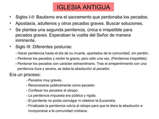 IGLESIA ANTIGUA
• Siglos I-II: Bautismo era el sacramento que perdonaba los pecados.
• Apostasía, adulterios y otros pecados graves. Buscar soluciones.
• Se plantea una segunda penitencia, única e irrepetible para
  pecados graves. Esperaban la vuelta del Señor de manera
  inminente.
• Siglo III: Diferentes posturas:
  - Hacer penitencia hasta el día de su muerte, apartados de la comunidad, sin perdón.
  - Perdonar los pecados y recibir la gracia, pero sólo una vez. (Penitencia irrepetible).
  - Perdonar los pecados con carácter extraordinario. Tras el arrepentimiento con una
    penitencia dura y severa, se daba la absolución al pecador.
Era un proceso:
         - Pecados muy graves.
         - Reconocerse públicamente como pecador.
         - Confesar los pecados al obispo.
         - La penitencia impuesta era pública y rígida.
         - El penitente no podía comulgar ni celebrar la Eucaristía.
         - Finalizada la penitencia volvía al obispo para que le diera la absolución e
           incorporarse a la comunidad cristiana.
 
