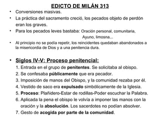 EDICTO DE MILÁN 313
• Conversiones masivas.
• La práctica del sacramento creció, los pecados objeto de perdón
  eran los graves.
• Para los pecados leves bastaba: Oración personal, comunitaria,
                                             Ayuno, limosna...
•   Al principio no se podía repetir, los reincidentes quedaban abandonados a
    la misericordia de Dios y a una penitencia dura.


• Siglos IV-V: Proceso penitencial:
    1. Entrada en el grupo de penitentes. Se solicitaba al obispo.
    2. Se confesaba públicamente que era pecador.
    3. Imposición de manos del Obispo, y la comunidad rezaba por él.
    4. Vestido de saco era expulsado simbólicamente de la Iglesia.
    5. Proceso: Plañidero-Estar de rodillas-Poder escuchar la Palabra.
    6. Aplicada la pena el obispo le volvía a imponer las manos con la
       oración y la absolución. Los sacerdotes no podían absolver.
    7. Gesto de acogida por parte de la comunidad.
 