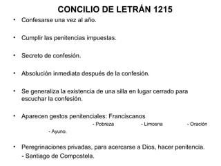 CONCILIO DE LETRÁN 1215
• Confesarse una vez al año.

• Cumplir las penitencias impuestas.

• Secreto de confesión.

• Absolución inmediata después de la confesión.

• Se generaliza la existencia de una silla en lugar cerrado para
  escuchar la confesión.

• Aparecen gestos penitenciales: Franciscanos
                             - Pobreza        - Limosna        - Oración
            - Ayuno.


• Peregrinaciones privadas, para acercarse a Dios, hacer penitencia.
  - Santiago de Compostela.
 