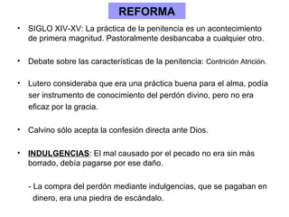 REFORMA
• SIGLO XIV-XV: La práctica de la penitencia es un acontecimiento
  de primera magnitud. Pastoralmente desbancaba a cualquier otro.

• Debate sobre las características de la penitencia: Contrición Atrición.

• Lutero consideraba que era una práctica buena para el alma, podía
  ser instrumento de conocimiento del perdón divino, pero no era
  eficaz por la gracia.

• Calvino sólo acepta la confesión directa ante Dios.

• INDULGENCIAS: El mal causado por el pecado no era sin más
  borrado, debía pagarse por ese daño.

   - La compra del perdón mediante indulgencias, que se pagaban en
     dinero, era una piedra de escándalo.
 