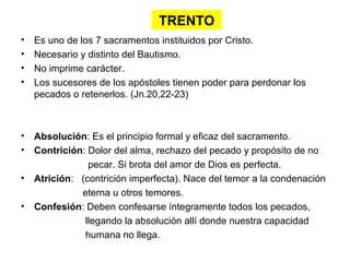 TRENTO
•   Es uno de los 7 sacramentos instituidos por Cristo.
•   Necesario y distinto del Bautismo.
•   No imprime carácter.
•   Los sucesores de los apóstoles tienen poder para perdonar los
    pecados o retenerlos. (Jn.20,22-23)



• Absolución: Es el principio formal y eficaz del sacramento.
• Contrición: Dolor del alma, rechazo del pecado y propósito de no
              pecar. Si brota del amor de Dios es perfecta.
• Atrición: (contrición imperfecta). Nace del temor a la condenación
            eterna u otros temores.
• Confesión: Deben confesarse íntegramente todos los pecados,
             llegando la absolución allí donde nuestra capacidad
             humana no llega.
 