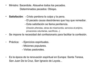• Ministro: Sacerdote. Absuelve todos los pecados.
            Determinados pecados: Obispo.

• Satisfación: - Cristo perdona la culpa y la pena.
               - El pecado causa desórdenes que hay que remediar.
               - Esta satisfación se llama penitencia.
                    (Oración,ofrendas, obras de misericordia, servicios al prójimo,
                    privaciones voluntarias, sacrificios...)
-   Se impone la necesidad del confesionario para facilitar la confesión.

-   Práctica:   - Ejercicios espirituales.
                - Misiones populares.
                - Visitas pastorales.

-   Es la época de la renovación espiritual en Europa: Santa Teresa,
    San Juan De la Cruz, San Ignacio de Loyola...
 