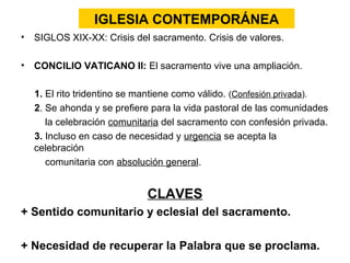 IGLESIA CONTEMPORÁNEA
• SIGLOS XIX-XX: Crisis del sacramento. Crisis de valores.

• CONCILIO VATICANO II: El sacramento vive una ampliación.

  1. El rito tridentino se mantiene como válido. (Confesión privada).
  2. Se ahonda y se prefiere para la vida pastoral de las comunidades
     la celebración comunitaria del sacramento con confesión privada.
  3. Incluso en caso de necesidad y urgencia se acepta la
  celebración
     comunitaria con absolución general.


                           CLAVES
+ Sentido comunitario y eclesial del sacramento.

+ Necesidad de recuperar la Palabra que se proclama.
 