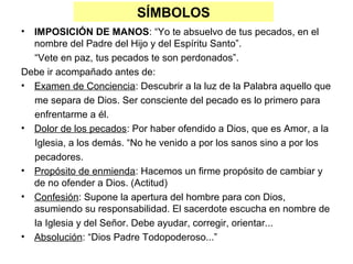 SÍMBOLOS
• IMPOSICIÓN DE MANOS: “Yo te absuelvo de tus pecados, en el
  nombre del Padre del Hijo y del Espíritu Santo”.
  “Vete en paz, tus pecados te son perdonados”.
Debe ir acompañado antes de:
• Examen de Conciencia: Descubrir a la luz de la Palabra aquello que
  me separa de Dios. Ser consciente del pecado es lo primero para
  enfrentarme a él.
• Dolor de los pecados: Por haber ofendido a Dios, que es Amor, a la
  Iglesia, a los demás. “No he venido a por los sanos sino a por los
  pecadores.
• Propósito de enmienda: Hacemos un firme propósito de cambiar y
  de no ofender a Dios. (Actitud)
• Confesión: Supone la apertura del hombre para con Dios,
  asumiendo su responsabilidad. El sacerdote escucha en nombre de
  la Iglesia y del Señor. Debe ayudar, corregir, orientar...
• Absolución: “Dios Padre Todopoderoso...”
 