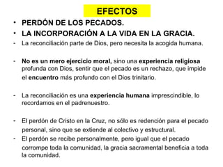 EFECTOS
• PERDÓN DE LOS PECADOS.
• LA INCORPORACIÓN A LA VIDA EN LA GRACIA.
-   La reconciliación parte de Dios, pero necesita la acogida humana.

-   No es un mero ejercicio moral, sino una experiencia religiosa
    profunda con Dios, sentir que el pecado es un rechazo, que impide
    el encuentro más profundo con el Dios trinitario.

-   La reconciliación es una experiencia humana imprescindible, lo
    recordamos en el padrenuestro.

-   El perdón de Cristo en la Cruz, no sólo es redención para el pecado
    personal, sino que se extiende al colectivo y estructural.
-   El perdón se recibe personalmente, pero igual que el pecado
    corrompe toda la comunidad, la gracia sacramental beneficia a toda
    la comunidad.
 