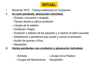 RITUAL
•    Ritual de 1973: - Tiempo preferente en Cuaresma.
1.   Un solo penitente, absolución individual.
     - Oración, encuentro y acogida.
     - Tiempo desde la última confesión.
     - Liturgia de la palabra.
     - Confesión íntegra.
     - Invitación a dolerse de los pecados y a reparar el daño causado
     - Satisfacción o penitencia que ayude a vencer la tentación.
     - Acción de gracias a Dios.
     - Despedida.
2.   Varios penitentes con confesión y absolución individual.

        - Entrada.                 - Liturgia de la Palabra
        - Liturgia del Sacramento. - Despedida.
 