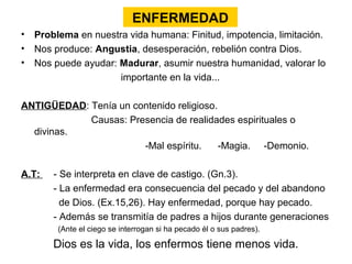 ENFERMEDAD
• Problema en nuestra vida humana: Finitud, impotencia, limitación.
• Nos produce: Angustia, desesperación, rebelión contra Dios.
• Nos puede ayudar: Madurar, asumir nuestra humanidad, valorar lo
                    importante en la vida...

ANTIGÜEDAD: Tenía un contenido religioso.
            Causas: Presencia de realidades espirituales o
  divinas.
                       -Mal espíritu.     -Magia. -Demonio.

A.T:   - Se interpreta en clave de castigo. (Gn.3).
       - La enfermedad era consecuencia del pecado y del abandono
         de Dios. (Ex.15,26). Hay enfermedad, porque hay pecado.
       - Además se transmitía de padres a hijos durante generaciones
        (Ante el ciego se interrogan si ha pecado él o sus padres).

       Dios es la vida, los enfermos tiene menos vida.
 