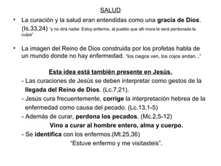 SALUD
• La curación y la salud eran entendidas como una gracia de Dios.
  (Is.33,24) “y no dirá nadie: Estoy enfermo, al pueblo que allí mora le será perdonada la
   culpa”


• La imagen del Reino de Dios construida por los profetas habla de
  un mundo donde no hay enfermedad. “los ciegos ven, los cojos andan...”

              Esta idea está también presente en Jesús.
    - Las curaciones de Jesús se deben interpretar como gestos de la
      llegada del Reino de Dios. (Lc.7,21).
    - Jesús cura frecuentemente, corrige la interpretación hebrea de la
      enfermedad como causa del pecado. (Lc.13,1-5)
    - Además de curar, perdona los pecados. (Mc.2,5-12)
              Vino a curar al hombre entero, alma y cuerpo.
    - Se identifica con los enfermos.(Mt.25,36)
                      “Estuve enfermo y me visitasteis”.
 