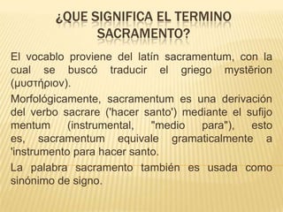 ¿QUE SIGNIFICA EL TERMINO
SACRAMENTO?
El vocablo proviene del latín sacramentum, con la
cual se buscó traducir el griego mystērion
(μυστήριον).
Morfológicamente, sacramentum es una derivación
del verbo sacrare ('hacer santo') mediante el sufijo
mentum
(instrumental,
"medio
para"),
esto
es, sacramentum equivale gramaticalmente a
'instrumento para hacer santo.
La palabra sacramento también es usada como
sinónimo de signo.

 
