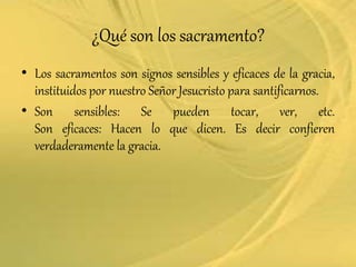 ¿Qué son los sacramento?
• Los sacramentos son signos sensibles y eficaces de la gracia,
instituidos por nuestro Señor Jesucristo para santificarnos.
• Son sensibles: Se pueden tocar, ver, etc.
Son eficaces: Hacen lo que dicen. Es decir confieren
verdaderamente la gracia.
 