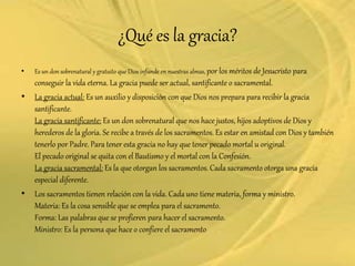 ¿Qué es la gracia?
• Es un don sobrenatural y gratuito que Dios infunde en nuestras almas, por los méritos de Jesucristo para
conseguir la vida eterna. La gracia puede ser actual, santificante o sacramental.
• La gracia actual: Es un auxilio y disposición con que Dios nos prepara para recibir la gracia
santificante.
La gracia santificante: Es un don sobrenatural que nos hace justos, hijos adoptivos de Dios y
herederos de la gloria. Se recibe a través de los sacramentos. Es estar en amistad con Dios y también
tenerlo por Padre. Para tener esta gracia no hay que tener pecado mortal u original.
El pecado original se quita con el Bautismo y el mortal con la Confesión.
La gracia sacramental: Es la que otorgan los sacramentos. Cada sacramento otorga una gracia
especial diferente.
• Los sacramentos tienen relación con la vida. Cada uno tiene materia, forma y ministro.
Materia: Es la cosa sensible que se emplea para el sacramento.
Forma: Las palabras que se profieren para hacer el sacramento.
Ministro: Es la persona que hace o confiere el sacramento
 
