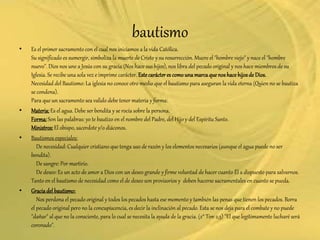 bautismo
• Es el primer sacramento con el cual nos iniciamos a la vida Católica.
Su significado es sumergir, simboliza la muerte de Cristo y su resurrección. Muere el "hombre viejo" y nace el "hombre
nuevo". Dios nos une a Jesús con su gracia (Nos hace sus hijos), nos libra del pecado original y nos hace miembros de su
Iglesia. Se recibe una sola vez e imprime carácter. Estecarácteres comounamarcaque nos hace hijosde Dios.
Necesidad del Bautismo: La iglesia no conoce otro medio que el bautismo para aseguran la vida eterna (Quien no se bautiza
se condena).
Para que un sacramento sea valido debe tener materia y forma:
• Materia:Es el agua. Debe ser bendita y se rocía sobre la persona.
Forma:Son las palabras: yo te bautizo en el nombre del Padre, del Hijo y del Espíritu Santo.
Ministros:El obispo, sacerdote y/o diáconos.
• Bautismos especiales:
De necesidad: Cualquier cristiano que tenga uso de razón y los elementos necesarios (aunque el agua puede no ser
bendita).
De sangre: Por martirio.
De deseo: Es un acto de amor a Dios con un deseo grande y firme voluntad de hacer cuanto Él a dispuesto para salvarnos.
Tanto en el bautismo de necesidad como el de deseo son provisorios y deben hacerse sacramentales en cuanto se pueda.
• Graciadel bautismo:
Nos perdona el pecado original y todos los pecados hasta ese momento y también las penas que tienen los pecados. Borra
el pecado original pero no la concupiscencia, es decir la inclinación al pecado. Esta se nos deja para el combate y no puede
"dañar" al que no la consciente, para lo cual se necesita la ayuda de la gracia. (2° Tim 2,5) "El que legítimamente lucharé será
coronado".
 