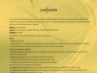 confesión
• Es el sacramento instituido para perdonar los pecados cometidos después del Bautismo o desde la última confesión bien
hecha. Este sacramento es instituido por Cristo: (SJ 20, 19-23) "... a quienes perdonareis los pecados , les serán perdonados; a
quienes se los retuviereis, les serán retenidos".
• Materia:Son los pecados.
Forma:Yo te absuelvo en el nombre del Padre, del Hijo y del Espíritu Santo.
Ministros:Sacerdote
• La absolución es en nombre de Cristo, él es quien nos perdona.
Efectos:
- Perdona los pecados
- Cambia la pena, se le perdona la pena del infierno por una temporal si es pecado mortal; si es venial la pena es temporal.
- Nos devuelve la gracia y adquirimos fuerzas para no volver a caer en esos pecados.
• Para hacer una buena confesión:
1- Hacer el examen de conciencia: Ponerse en recogimiento y pedir ayuda a Dios para recordar nuestros pecados y tener
verdadero arrepentimiento.
2- Dolor de los pecados: Desear no haberlo cometido. Hay 2 formas:
Contrición: Dolor perfecto de los pecados, es decir por amor a Dios.
Atrición: Dolor imperfecto de los pecados, es decir por temor al castigo.
Sirven los dos pero la contrición es mucho mejor.
3- propósito firme de enmienda: Hay que huir de la ocasión de pecado, hacer lo posible por no volver a pecar.
4- Confesión de los pecados: Se deben decir todos los pecados al confesor. Si son mortales el numero (cantidad de veces
 