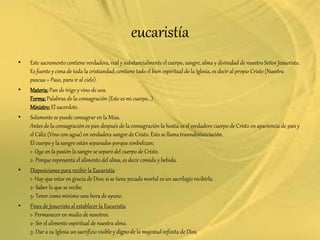 eucaristía
• Este sacramento contiene verdadera, real y substancialmente el cuerpo, sangre, alma y divinidad de nuestro Señor Jesucristo.
Es fuente y cima de toda la cristiandad; contiene todo el bien espiritual de la Iglesia, es decir al propio Cristo (Nuestra
pascua = Paso, para ir al cielo).
• Materia:Pan de trigo y vino de uva.
Forma:Palabras de la consagración (Este es mi cuerpo...)
Ministro:El sacerdote.
• Solamente se puede consagrar en la Misa.
Antes de la consagración es pan después de la consagración la hostia es el verdadero cuerpo de Cristo en apariencia de pan y
el Cáliz (Vino con agua) en verdadera sangre de Cristo. Esto se llama transubstanciación.
El cuerpo y la sangre están separados porque simbolizan:
1- Que en la pasión la sangre se separó del cuerpo de Cristo.
2- Porque representa el alimento del alma, es decir comida y bebida.
• Disposiciones para recibir la Eucaristía
1- Hay que estar en gracia de Dios; si se tiene pecado mortal es un sacrilegio recibirla.
2- Saber lo que se recibe.
3- Tener como mínimo una hora de ayuno.
• Fines de Jesucristo al establecer la Eucaristía
1- Permanecer en medio de nosotros.
2- Ser el alimento espiritual de nuestra alma.
3- Dar a su Iglesia un sacrificio visible y digno de la majestad infinita de Dios.
 