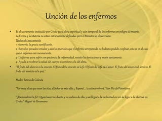 Unción de los enfermos
• Es el sacramento instituido por Cristo para alivio espiritual y aún temporal de los enfermos en peligro de muerte.
La Forma y la Materia no están estrictamente definidas pero el Ministro es el sacerdote.
Efectos del sacramento
1- Aumenta la gracia santificante.
2- Borra los pecados veniales y aún los mortales que el enfermo arrepentido no hubiera podido confesar, esto es en el caso
que el enfermo este inconsciente.
3- Da fuerza para sufrir con paciencia la enfermedad, resistir las tentaciones y morir santamente.
4- Ayuda a recobrar la salud del cuerpo si conviene a la del alma.
• "El fruto del silencio es la oración. El fruto de la oración es la fe. El fruto de la fe es el amor. El fruto del amor es el servicio. El
fruto del servicio es la paz."
Madre Teresa de Calcuta
"Por muy altas que sean las olas, el Señor es más alto. ¡ Espera!... la calma volverá." San Pío de Pietrelcina
"¿Racionalizar la fe?. Quise hacerme dueño y no esclavo de ella, y así llegué a la esclavitud en vez de legar a la libertad en
Cristo." Miguel de Unamuno
 