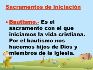 Sacramentos de iniciación 
 Bautismo.- Es el 
sacramento con el que 
iniciamos la vida cristiana. 
Por el bautismo nos 
hacemos hijos de Dios y 
miembros de la iglesia. 
 