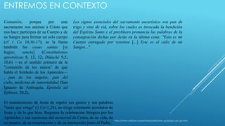 ENTREMOS EN CONTEXTO 
Comunión, porque por este 
sacramento nos unimos a Cristo que 
nos hace partícipes de su Cuerpo y de 
su Sangre para formar un solo cuerpo 
(cf 1 Co 10,16-17); se la llama 
también las cosas santas [ta 
hagia; sancta] (Constitutiones 
apostolicae 8, 13, 12; Didaché 9,5; 
10,6) —es el sentido primero de la 
"comunión de los santos" de que 
habla el Símbolo de los Apóstoles— 
, pan de los ángeles, pan del 
cielo, medicina de inmortalidad (San 
Ignacio de Antioquía, Epistula ad 
Ephsios, 20,2), 
Los signos esenciales del sacramento eucarístico son pan de 
trigo y vino de vid, sobre los cuales es invocada la bendición 
del Espíritu Santo y el presbítero pronuncia las palabras de la 
consagración dichas por Jesús en la última cena: "Esto es mi 
Cuerpo entregado por vosotros [...] Este es el cáliz de mi 
Sangre..." 
El mandamiento de Jesús de repetir sus gestos y sus palabras 
"hasta que venga" (1 Co11,26), no exige solamente acordarse de 
Jesús y de lo que hizo. Requiere la celebración litúrgica por los 
Apóstoles y sus sucesores del memorial de Cristo, de su vida, de 
su muerte, de su resurrección y de su intercesión junto al Padre. 
http://www.vatican.va/archive/catechism_sp/p2s2c1a3_sp.html 
 