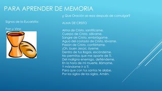 PARA APRENDER DE MEMORIA 
Signos de la Eucaristía: 
Pan y Vino 
¿ Que Oración se reza después de comulgar? 
ALMA DE CRSITO 
Alma de Cristo, santifícame. 
Cuerpo de Cristo, sálvame. 
Sangre de Cristo, embriágame. 
Agua del costado de Cristo, lávame. 
Pasión de Cristo, confórtame. 
¡Oh, buen Jesús!, óyeme. 
Dentro de tus llagas, escóndeme. 
No permitas que me aparte de Ti. 
Del maligno enemigo, defiéndeme. 
En la hora de mi muerte, llámame. 
Y mándame ir a Ti. 
Para que con tus santos te alabe. 
Por los siglos de los siglos. Amén. 
 