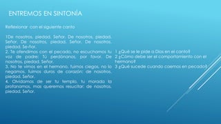 ENTREMOS EN SINTONÍA 
Reflexionar con el siguiente canto 
1De nosotros, piedad, Señor. De nosotros, piedad, 
Señor. De nosotros, piedad, Señor. De nosotros, 
piedad, Se-ñor. 
2. Te ofendimos con el pecado, no escuchamos tu 
voz de padre: Tú perdónanos, por favor. De 
nosotros, piedad, Señor. 
3. No te vimos en el hermano, fuimos ciegos, no lo 
negamos, fuimos duros de corazón: de nosotros, 
piedad, Señor. 
4. Olvidamos de ser tu templo, tu morada la 
profanamos, mas queremos resucitar: de nosotros, 
piedad, Señor. 
1 ¿Qué se le pide a Dios en el canto? 
2 ¿Cómo debe ser el comportamiento con el 
hermano? 
3 ¿Qué sucede cuando caemos en pecado? 
 