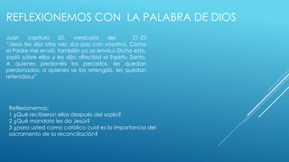 REFLEXIONEMOS CON LA PALABRA DE DIOS 
Juan capitulo 20, versículos del 21-23 
“Jesús les dijo otra vez: «La paz con vosotros. Como 
el Padre me envió, también yo os envío.» Dicho esto, 
sopló sobre ellos y les dijo: «Recibid el Espíritu Santo. 
A quienes perdonéis los pecados, les quedan 
perdonados; a quienes se los retengáis, les quedan 
retenidos.»” 
Reflexionemos: 
1 ¿Qué recibieron ellos después del soplo? 
2 ¿Qué mandato les da Jesús? 
3 ¿para usted como católico cual es la importancia del 
sacramento de la reconciliación? 
 