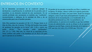 ENTREMOS EN CONTEXTO 
Se le denomina sacramento de la confesión porque la 
declaración o manifestación, la confesión de los pecados ante el 
sacerdote, es un elemento esencial de este sacramento. En un 
sentido profundo este sacramento es también una "confesión", 
reconocimiento y alabanza de la santidad de Dios y de su 
misericordia para con el hombre pecador. 
Sólo Dios perdona los pecados (cf Mc 2,7). Porque Jesús es el 
Hijo de Dios, dice de sí mismo: "El Hijo del hombre tiene poder 
de perdonar los pecados en la tierra" (Mc 2,10) y ejerce ese 
poder divino: "Tus pecados están perdonados" 
(Mc 2,5; Lc 7,48). Más aún, en virtud de su autoridad divina, 
Jesús confiere este poder a los hombres (cf Jn 20,21-23) para 
que lo ejerzan en su nombre. 
El perdón de los pecados reconcilia con Dios y también con 
la Iglesia. El obispo, cabeza visible de la Iglesia particular, 
es considerado, por tanto, con justo título, desde los tiempos 
antiguos, como el que tiene principalmente el poder y el 
ministerio de la reconciliación: es el moderador de la 
disciplina penitencial (LG 26). Los presbíteros, sus 
colaboradores, lo ejercen en la medida en que han recibido 
la tarea de administrarlo, sea de su obispo (o de un superior 
religioso) sea del Papa, a través del derecho de la Iglesia (cf 
CIC can 844; 967-969, 972; CCEO can. 722,3-4). 
http://www.vatican.va/archive/catechism_sp/p2s2c2a4_sp.html 
 